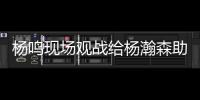 杨鸣现场观战给杨瀚森助阵：没有考察、只有助威的一场比赛