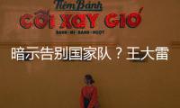 暗示告别国家队？王大雷社媒发文：拜拜