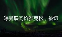 曝曼联问价雅克松，被切尔西1亿标价吓退
！哲凯赖什转会闹剧落幕