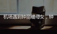 机场遇到钟丽缇母女，钟丽缇本人不胖很年轻，她两个女儿颜值好高