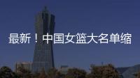 最新！中国女篮大名单缩减至12人，裁掉4人�，宫鲁鸣押宝2人有风险