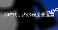 新时代
，热水器企业运营走向精细化