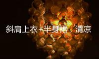 斜肩上衣+半身裙，清凉松弛显气质�	！