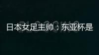 日本女足主帅：东亚杯是吸纳新人才的良机；期待与中国队交手