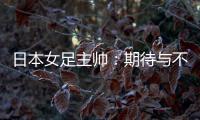 日本女足主帅：期待与不断进步的中国队进行交手