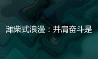 潍柴式浪漫
�：并肩奋斗是最长情的告白