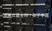 波黑女篮主帅�：张子宇是从没见过的优秀队员
，在球队起到主导作用