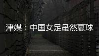 津媒：中国女足虽然赢球
，但实则令人难言满意
