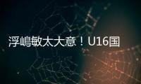 浮嶋敏太大意	！U16国足9场连丢15球
，仅领先5分钟，金志浩破门