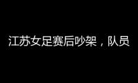 江苏女足赛后吵架
，队员跟队长叫板
，遭到网友嘲笑：这水平还吵架