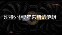 沙特外相7年来首访伊朗，两国进一步和解