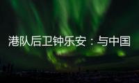 港队后卫钟乐安
：与中国队的比赛像“德比”，大家充满期待