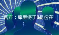 官方：库里将于8月份在重庆开展中国行活动；福克斯前往西安等地