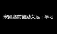 宋凯赛前鼓励女足：学习武汉女足拼搏精神 克服天气困难加油向前