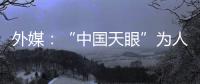 外媒
：“中国天眼”为人类探索认知宇宙作出贡献