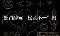 处罚醉驾“松紧不一”将成历史	：轻者更轻
，重者更重