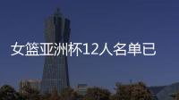 女篮亚洲杯12人名单已明朗！2米26张子宇领衔 潘臻琦或再次被裁掉