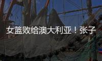 女篮败给澳大利亚！张子宇虽然缺阵	，但她是输球的主要原因