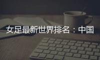 女足最新世界排名：中国女足排名世界第16位