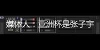 媒体人：亚洲杯是张子宇等新锐作为主力的首次比赛 承载颇多期待