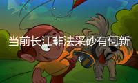 当前长江非法采砂有何新特点？公安部：工具更隐蔽
	、团伙组织化更严密