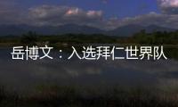 岳博文：入选拜仁世界队让我走出舒适区，拜仁也是我梦想的俱乐部