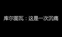 库尔图瓦：这是一次沉痛的教训，我们为自己的表现向球迷道歉