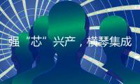 强“芯”兴产，横琴集成电路扶持政策优化升级