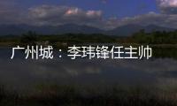 广州城：李玮锋任主帅 肇俊哲任技术总监