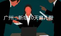 广州：新增10天育儿假
，两孩家庭首次买房公积金贷款额可适当提高