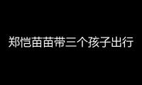郑恺苗苗带三个孩子出行
，一家五口首次同框