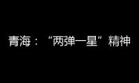 青海：“两弹一星”精神成融合发展“金招牌”