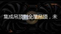集成吊顶到全屋吊顶，未来3000亿市场可期