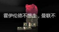 霍伊伦德不想走
，曼联不赶就留下！奥纳纳标价3000万转会已无可能