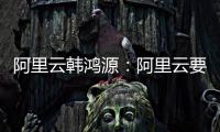 阿里云韩鸿源：阿里云要把中国企业习惯和依赖的基础能力在国内外广覆盖