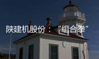 陕建机股份：“组合拳”打出发展“新路径”