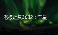 老板灶具36B2
：五星炙火，中式厨房的必备良品