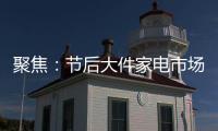 聚焦：节后大件家电市场“回归”常态