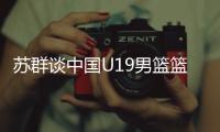 苏群谈中国U19男篮篮板球之差：身体素质的差距 控卫个小用了联防