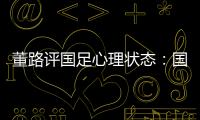 董路评国足心理状态：国足被骂‘残废’了，内心没那么大欲望了