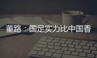 董路：国足实力比中国香港可能强一点，踢日本输3个以内就别骂了