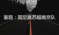 董路
：国足赢苏超南京队10个很正常！不信的人都是球盲
，不懂球