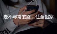 走不寻常的路
，让全铝家居产品独树一帜