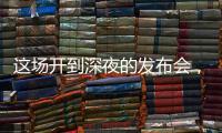 这场开到深夜的发布会，信息量不小！