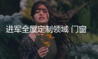 进军全屋定制领域 门窗品牌增强自身影响力