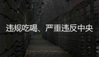 违规吃喝、严重违反中央八项规定精神	！魏栓师等人被中央层面通报