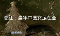 高红
：当年中国女足在亚特兰大绽放
，是超越竞技本身的精神共鸣