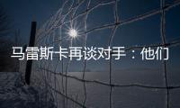 马雷斯卡再谈对手：他们此前休息1个月，我们放假是在13个月前！