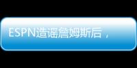 ESPN造谣詹姆斯后，修改文章，但没有道歉！