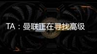 TA：曼联正在寻找高级招聘主管
，该职位将负责监督资深球探的工作